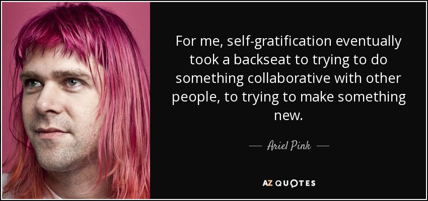 For me, self-gratification eventually took a backseat to trying to do something collaborative with other people, to trying to make something new. - Ariel Pink