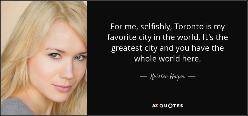 For me, selfishly, Toronto is my favorite city in the world. It's the greatest city and you have the whole world here. - Kristen Hager