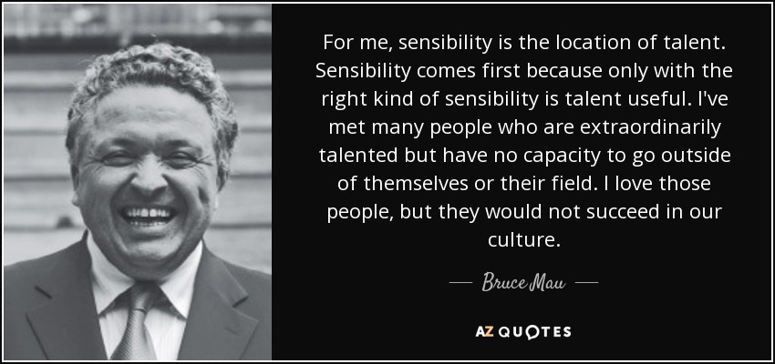 For me, sensibility is the location of talent. Sensibility comes first because only with the right kind of sensibility is talent useful. I've met many people who are extraordinarily talented but have no capacity to go outside of themselves or their field. I love those people, but they would not succeed in our culture. - Bruce Mau