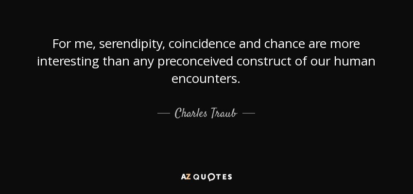 For me, serendipity, coincidence and chance are more interesting than any preconceived construct of our human encounters. - Charles Traub