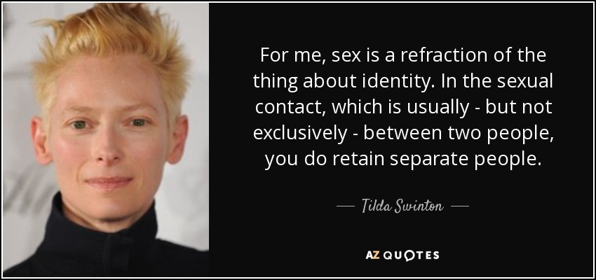 For me, sex is a refraction of the thing about identity. In the sexual contact, which is usually - but not exclusively - between two people, you do retain separate people. - Tilda Swinton