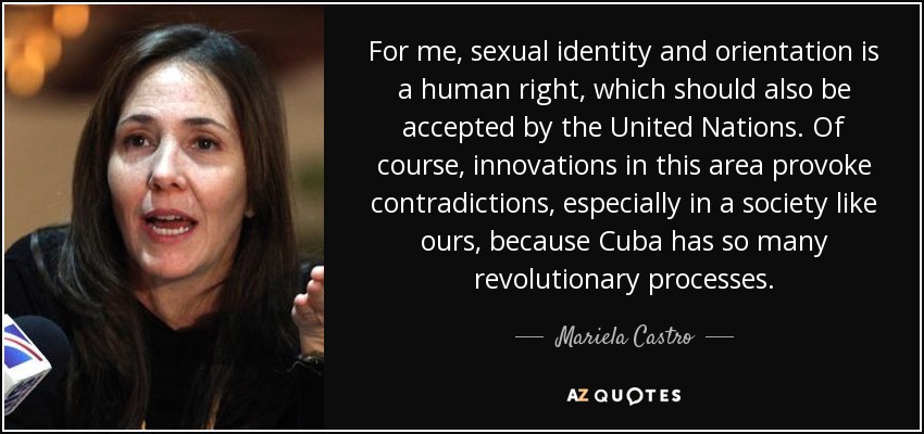 For me, sexual identity and orientation is a human right, which should also be accepted by the United Nations. Of course, innovations in this area provoke contradictions, especially in a society like ours, because Cuba has so many revolutionary processes. - Mariela Castro