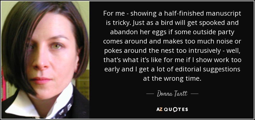For me - showing a half-finished manuscript is tricky. Just as a bird will get spooked and abandon her eggs if some outside party comes around and makes too much noise or pokes around the nest too intrusively - well, that's what it's like for me if I show work too early and I get a lot of editorial suggestions at the wrong time. - Donna Tartt