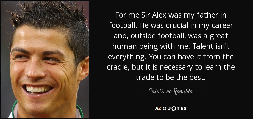 For me Sir Alex was my father in football. He was crucial in my career and, outside football, was a great human being with me. Talent isn't everything. You can have it from the cradle, but it is necessary to learn the trade to be the best. - Cristiano Ronaldo