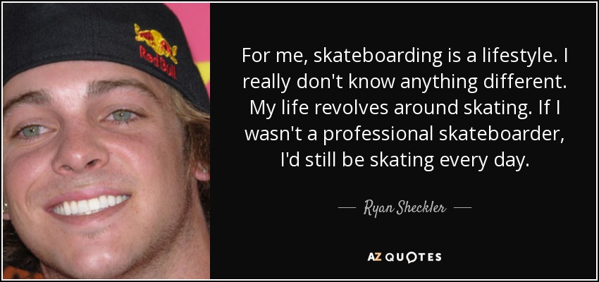 For me, skateboarding is a lifestyle. I really don't know anything different. My life revolves around skating. If I wasn't a professional skateboarder, I'd still be skating every day. - Ryan Sheckler