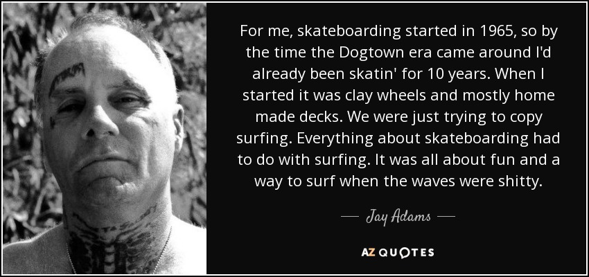For me, skateboarding started in 1965, so by the time the Dogtown era came around I'd already been skatin' for 10 years. When I started it was clay wheels and mostly home made decks. We were just trying to copy surfing. Everything about skateboarding had to do with surfing. It was all about fun and a way to surf when the waves were shitty. - Jay Adams