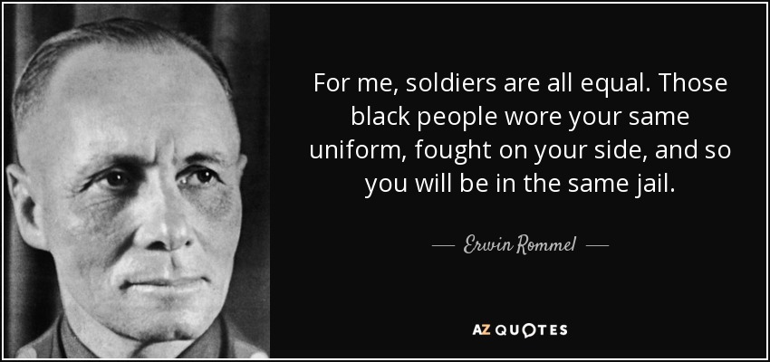 For me, soldiers are all equal. Those black people wore your same uniform, fought on your side, and so you will be in the same jail. - Erwin Rommel