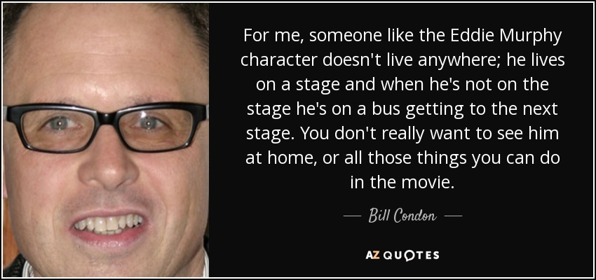 For me, someone like the Eddie Murphy character doesn't live anywhere; he lives on a stage and when he's not on the stage he's on a bus getting to the next stage. You don't really want to see him at home, or all those things you can do in the movie. - Bill Condon