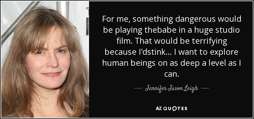 For me, something dangerous would be playing thebabe in a huge studio film. That would be terrifying because I'dstink... I want to explore human beings on as deep a level as I can. - Jennifer Jason Leigh