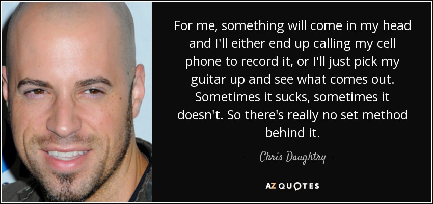 For me, something will come in my head and I'll either end up calling my cell phone to record it, or I'll just pick my guitar up and see what comes out. Sometimes it sucks, sometimes it doesn't. So there's really no set method behind it. - Chris Daughtry