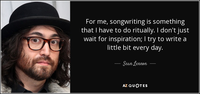 For me, songwriting is something that I have to do ritually. I don't just wait for inspiration; I try to write a little bit every day. - Sean Lennon