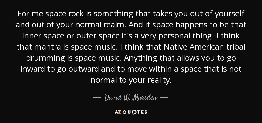 For me space rock is something that takes you out of yourself and out of your normal realm. And if space happens to be that inner space or outer space it's a very personal thing. I think that mantra is space music. I think that Native American tribal drumming is space music. Anything that allows you to go inward to go outward and to move within a space that is not normal to your reality. - David W. Marsden