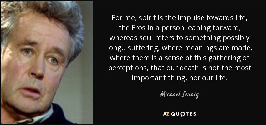For me, spirit is the impulse towards life, the Eros in a person leaping forward, whereas soul refers to something possibly long.. suffering, where meanings are made, where there is a sense of this gathering of perceptions, that our death is not the most important thing, nor our life. - Michael Leunig