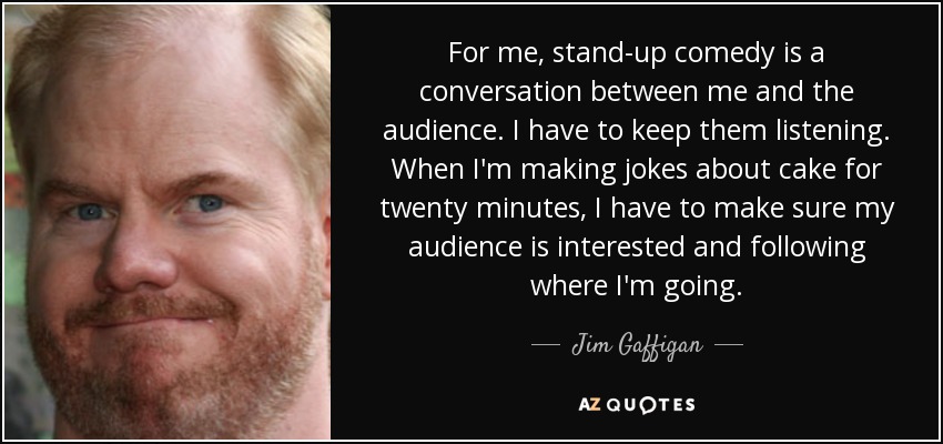 For me, stand-up comedy is a conversation between me and the audience. I have to keep them listening. When I'm making jokes about cake for twenty minutes, I have to make sure my audience is interested and following where I'm going. - Jim Gaffigan