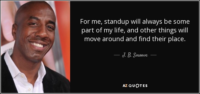 For me, standup will always be some part of my life, and other things will move around and find their place. - J. B. Smoove