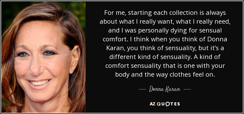 For me, starting each collection is always about what I really want, what I really need, and I was personally dying for sensual comfort. I think when you think of Donna Karan, you think of sensuality, but it's a different kind of sensuality. A kind of comfort sensuality that is one with your body and the way clothes feel on. - Donna Karan