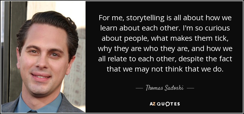 For me, storytelling is all about how we learn about each other. I'm so curious about people, what makes them tick, why they are who they are, and how we all relate to each other, despite the fact that we may not think that we do. - Thomas Sadoski