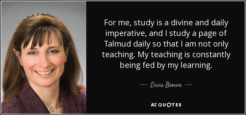 For me, study is a divine and daily imperative, and I study a page of Talmud daily so that I am not only teaching. My teaching is constantly being fed by my learning. - Erica Brown