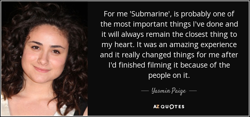 For me 'Submarine', is probably one of the most important things I've done and it will always remain the closest thing to my heart. It was an amazing experience and it really changed things for me after I'd finished filming it because of the people on it. - Yasmin Paige