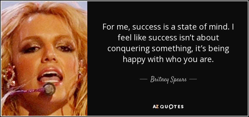 For me, success is a state of mind. I feel like success isn’t about conquering something, it’s being happy with who you are. - Britney Spears