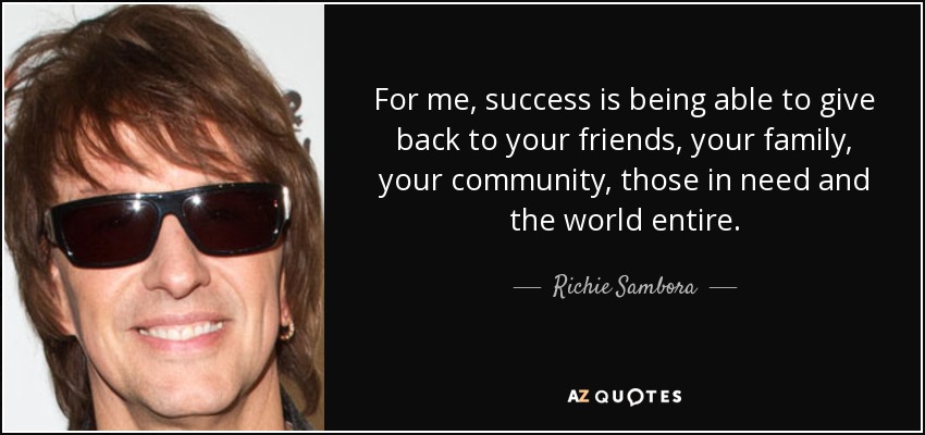 For me, success is being able to give back to your friends, your family, your community, those in need and the world entire. - Richie Sambora