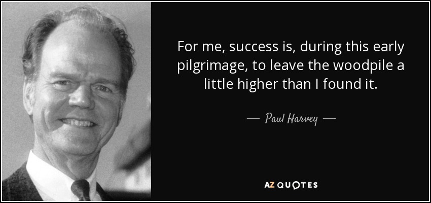 For me, success is, during this early pilgrimage, to leave the woodpile a little higher than I found it. - Paul Harvey