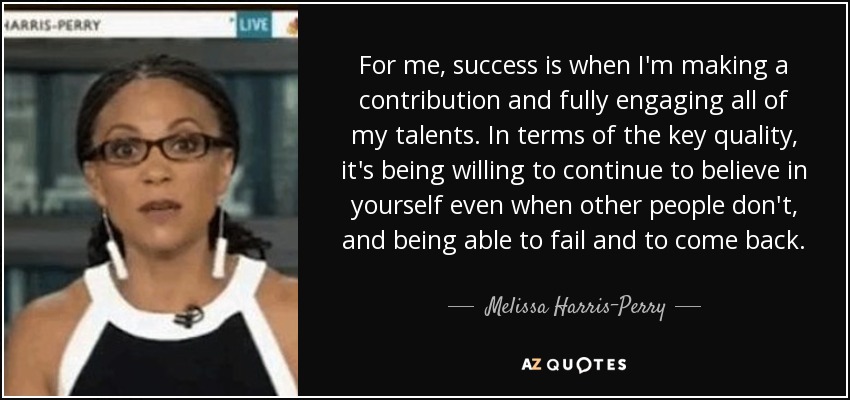 For me, success is when I'm making a contribution and fully engaging all of my talents. In terms of the key quality, it's being willing to continue to believe in yourself even when other people don't, and being able to fail and to come back. - Melissa Harris-Perry