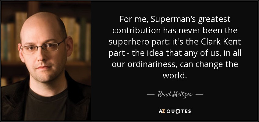 For me, Superman's greatest contribution has never been the superhero part: it's the Clark Kent part - the idea that any of us, in all our ordinariness, can change the world. - Brad Meltzer