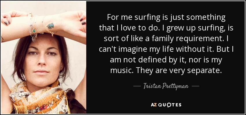 For me surfing is just something that I love to do. I grew up surfing, is sort of like a family requirement. I can't imagine my life without it. But I am not defined by it, nor is my music. They are very separate. - Tristan Prettyman
