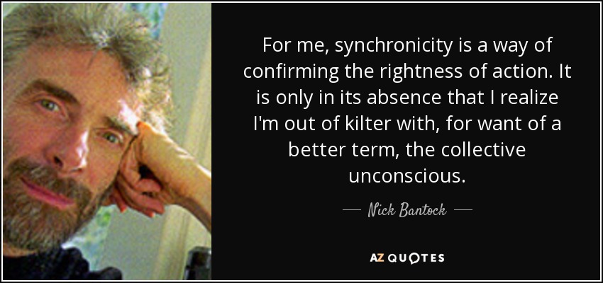 For me, synchronicity is a way of confirming the rightness of action. It is only in its absence that I realize I'm out of kilter with, for want of a better term, the collective unconscious. - Nick Bantock