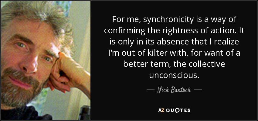For me, synchronicity is a way of confirming the rightness of action. It is only in its absence that I realize I'm out of kilter with, for want of a better term, the collective unconscious. - Nick Bantock
