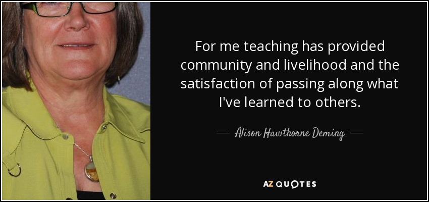 For me teaching has provided community and livelihood and the satisfaction of passing along what I've learned to others. - Alison Hawthorne Deming