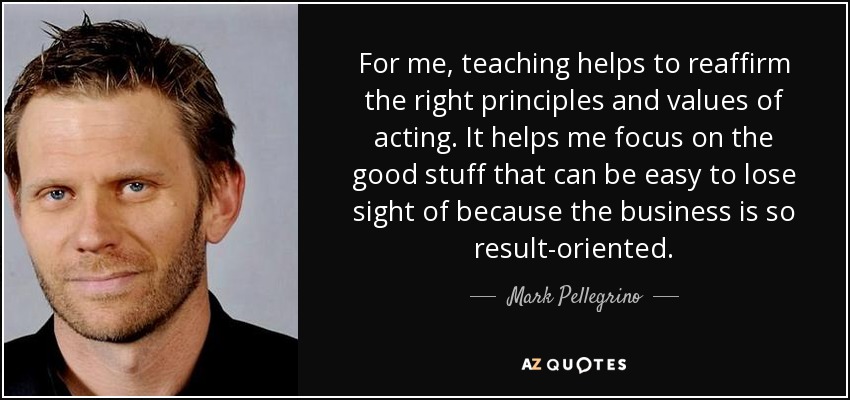 For me, teaching helps to reaffirm the right principles and values of acting. It helps me focus on the good stuff that can be easy to lose sight of because the business is so result-oriented. - Mark Pellegrino