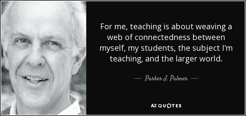 For me, teaching is about weaving a web of connectedness between myself, my students, the subject I'm teaching, and the larger world. - Parker J. Palmer