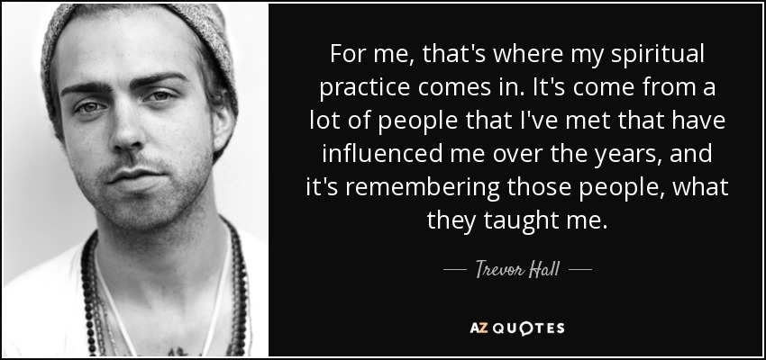 For me, that's where my spiritual practice comes in. It's come from a lot of people that I've met that have influenced me over the years, and it's remembering those people, what they taught me. - Trevor Hall