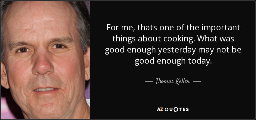 For me, thats one of the important things about cooking. What was good enough yesterday may not be good enough today. - Thomas Keller
