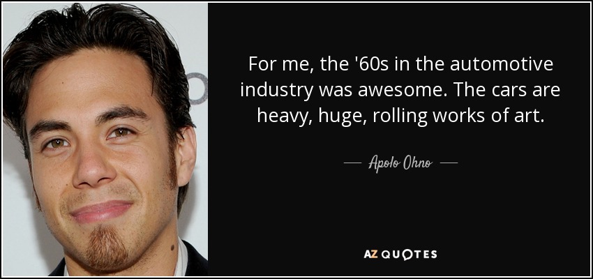 For me, the '60s in the automotive industry was awesome. The cars are heavy, huge, rolling works of art. - Apolo Ohno