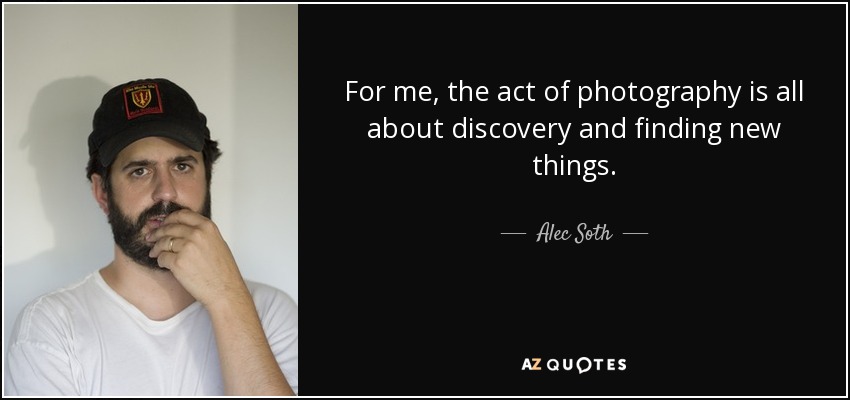 For me, the act of photography is all about discovery and finding new things. - Alec Soth