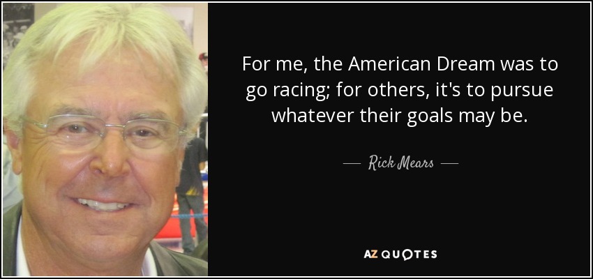 For me, the American Dream was to go racing; for others, it's to pursue whatever their goals may be. - Rick Mears