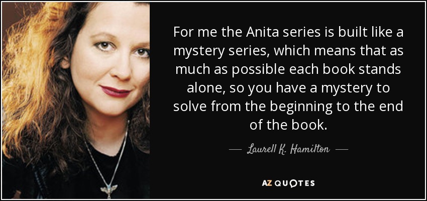 For me the Anita series is built like a mystery series, which means that as much as possible each book stands alone, so you have a mystery to solve from the beginning to the end of the book. - Laurell K. Hamilton