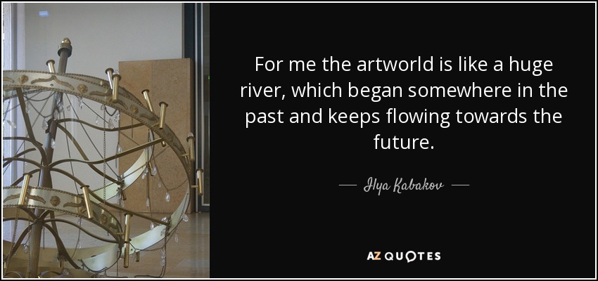 For me the artworld is like a huge river, which began somewhere in the past and keeps flowing towards the future. - Ilya Kabakov