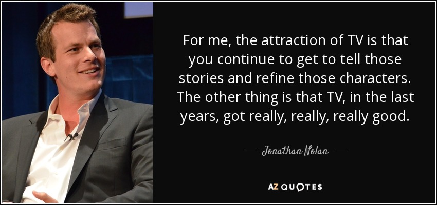 For me, the attraction of TV is that you continue to get to tell those stories and refine those characters. The other thing is that TV, in the last years, got really, really, really good. - Jonathan Nolan