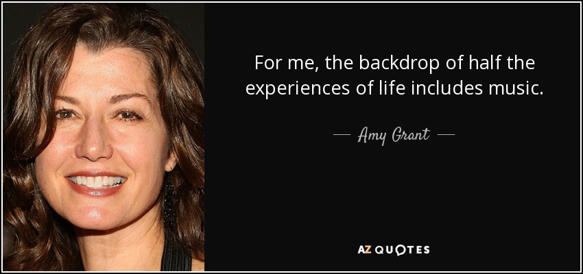 For me, the backdrop of half the experiences of life includes music. - Amy Grant