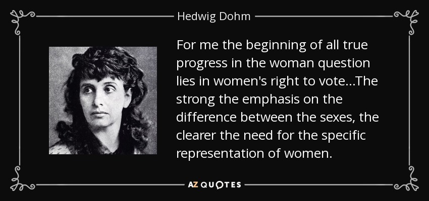 For me the beginning of all true progress in the woman question lies in women's right to vote...The strong the emphasis on the difference between the sexes, the clearer the need for the specific representation of women. - Hedwig Dohm