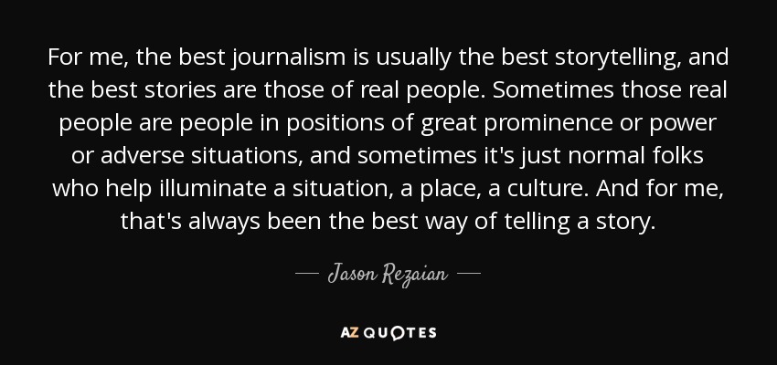 For me, the best journalism is usually the best storytelling, and the best stories are those of real people. Sometimes those real people are people in positions of great prominence or power or adverse situations, and sometimes it's just normal folks who help illuminate a situation, a place, a culture. And for me, that's always been the best way of telling a story. - Jason Rezaian