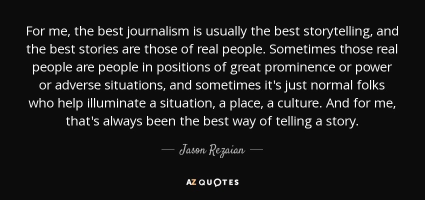 For me, the best journalism is usually the best storytelling, and the best stories are those of real people. Sometimes those real people are people in positions of great prominence or power or adverse situations, and sometimes it's just normal folks who help illuminate a situation, a place, a culture. And for me, that's always been the best way of telling a story. - Jason Rezaian