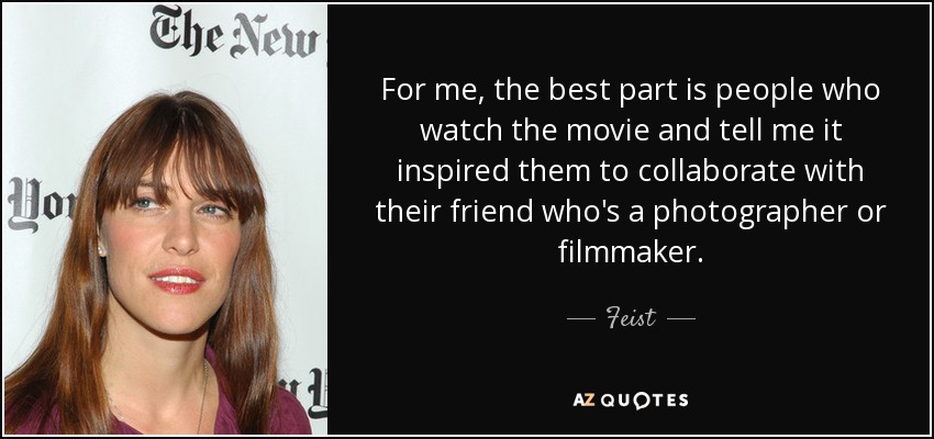 For me, the best part is people who watch the movie and tell me it inspired them to collaborate with their friend who's a photographer or filmmaker. - Feist