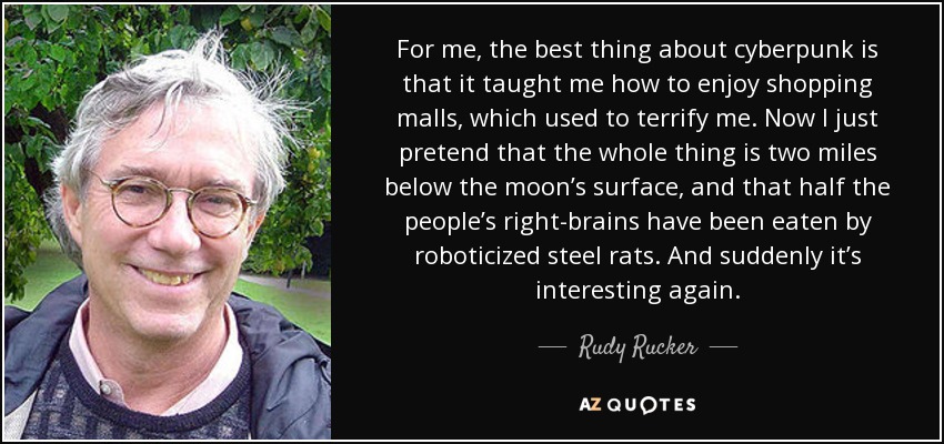 For me, the best thing about cyberpunk is that it taught me how to enjoy shopping malls, which used to terrify me. Now I just pretend that the whole thing is two miles below the moon’s surface, and that half the people’s right-brains have been eaten by roboticized steel rats. And suddenly it’s interesting again. - Rudy Rucker