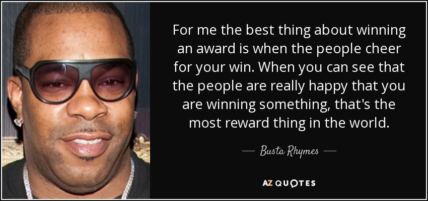 For me the best thing about winning an award is when the people cheer for your win. When you can see that the people are really happy that you are winning something, that's the most reward thing in the world. - Busta Rhymes