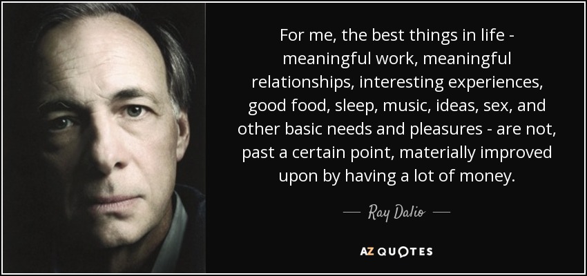 For me, the best things in life - meaningful work, meaningful relationships, interesting experiences, good food, sleep, music, ideas, sex, and other basic needs and pleasures - are not, past a certain point, materially improved upon by having a lot of money. - Ray Dalio